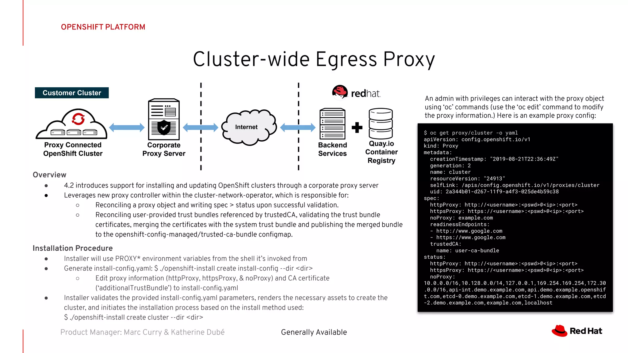 OPENSHIFT PLATFORM
Cluster-wide Egress Proxy
Generally AvailableProduct Manager: Marc Curry & Katherine Dubé
Overview
● 4.2 introduces support for installing and updating OpenShift clusters through a corporate proxy server
● Leverages new proxy controller within the cluster-network-operator, which is responsible for:
○ Reconciling a proxy object and writing spec > status upon successful validation.
○ Reconciling user-provided trust bundles referenced by trustedCA, validating the trust bundle
certiﬁcates, merging the certiﬁcates with the system trust bundle and publishing the merged bundle
to the openshift-conﬁg-managed/trusted-ca-bundle conﬁgmap.
Installation Procedure
● Installer will use PROXY* environment variables from the shell it’s invoked from
● Generate install-conﬁg.yaml: $ ./openshift-install create install-conﬁg --dir <dir>
○ Edit proxy information (httpProxy, httpsProxy, & noProxy) and CA certiﬁcate
(‘additionalTrustBundle’) to install-conﬁg.yaml
● Installer validates the provided install-conﬁg.yaml parameters, renders the necessary assets to create the
cluster, and initiates the installation process based on the install method used:
$ ./openshift-install create cluster --dir <dir>
Corporate
Proxy Server
Proxy Connected
OpenShift Cluster
Customer Cluster
Internet
Quay.io
Container
Registry
Backend
Services
$ oc get proxy/cluster -o yaml
apiVersion: config.openshift.io/v1
kind: Proxy
metadata:
creationTimestamp: "2019-08-21T22:36:49Z"
generation: 2
name: cluster
resourceVersion: "24913"
selfLink: /apis/config.openshift.io/v1/proxies/cluster
uid: 2a344b01-d267-11f9-a4f3-025de4b59c38
spec:
httpProxy: http://<username>:<pswd>@<ip>:<port>
httpsProxy: https://<username>:<pswd>@<ip>:<port>
noProxy: example.com
readinessEndpoints:
- http://www.google.com
- https://www.google.com
trustedCA:
name: user-ca-bundle
status:
httpProxy: http://<username>:<pswd>@<ip>:<port>
httpsProxy: https://<username>:<pswd>@<ip>:<port>
noProxy:
10.0.0.0/16,10.128.0.0/14,127.0.0.1,169.254.169.254,172.30
.0.0/16,api-int.demo.example.com,api.demo.example.openshif
t.com,etcd-0.demo.example.com,etcd-1.demo.example.com,etcd
-2.demo.example.com,example.com,localhost
An admin with privileges can interact with the proxy object
using ‘oc’ commands (use the ‘oc edit’ command to modify
the proxy information.) Here is an example proxy conﬁg:
 