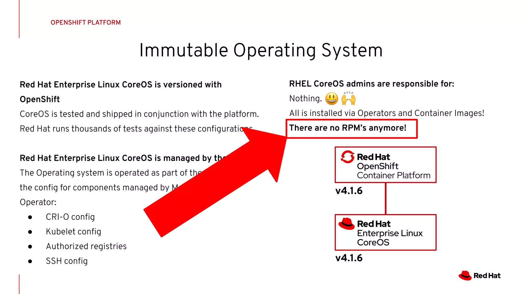 Immutable Operating System
OPENSHIFT PLATFORM
Red Hat Enterprise Linux CoreOS is versioned with
OpenShift
CoreOS is tested and shipped in conjunction with the platform.
Red Hat runs thousands of tests against these conﬁgurations.
Red Hat Enterprise Linux CoreOS is managed by the cluster
The Operating system is operated as part of the cluster, with
the conﬁg for components managed by Machine Conﬁg
Operator:
● CRI-O conﬁg
● Kubelet conﬁg
● Authorized registries
● SSH conﬁg
v4.1.6
v4.1.6
RHEL CoreOS admins are responsible for:
Nothing.
All is installed via Operators and Container Images!
There are no RPM’s anymore!
 