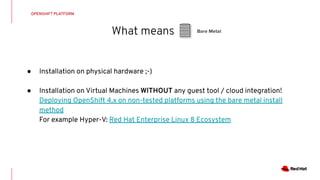 What means
OPENSHIFT PLATFORM
Bare Metal
● Installation on physical hardware ;-)
● Installation on Virtual Machines WITHOUT any guest tool / cloud integration!
Deploying OpenShift 4.x on non-tested platforms using the bare metal install
method
For example Hyper-V: Red Hat Enterprise Linux 8 Ecosystem
 
