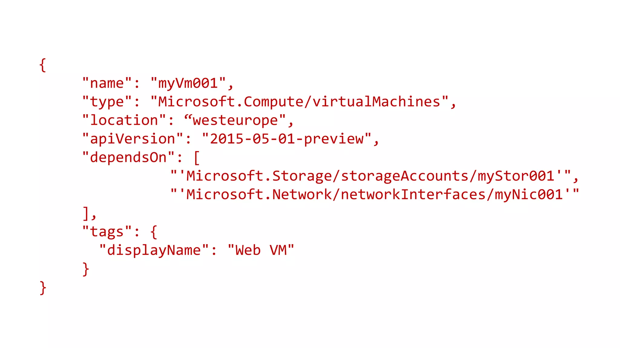 {
"name": "myVm001",
"type": "Microsoft.Compute/virtualMachines",
"location": “westeurope",
"apiVersion": "2015-05-01-preview",
"dependsOn": [
"'Microsoft.Storage/storageAccounts/myStor001'",
"'Microsoft.Network/networkInterfaces/myNic001'"
],
"tags": {
"displayName": "Web VM"
}
}
 
