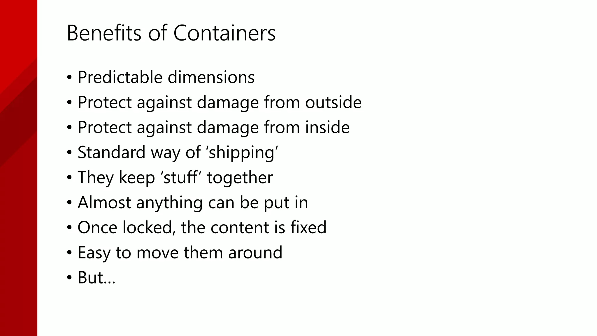 Benefits of Containers
• Predictable dimensions
• Protect against damage from outside
• Protect against damage from inside
• Standard way of ‘shipping’
• They keep ‘stuff’ together
• Almost anything can be put in
• Once locked, the content is fixed
• Easy to move them around
• But…
 