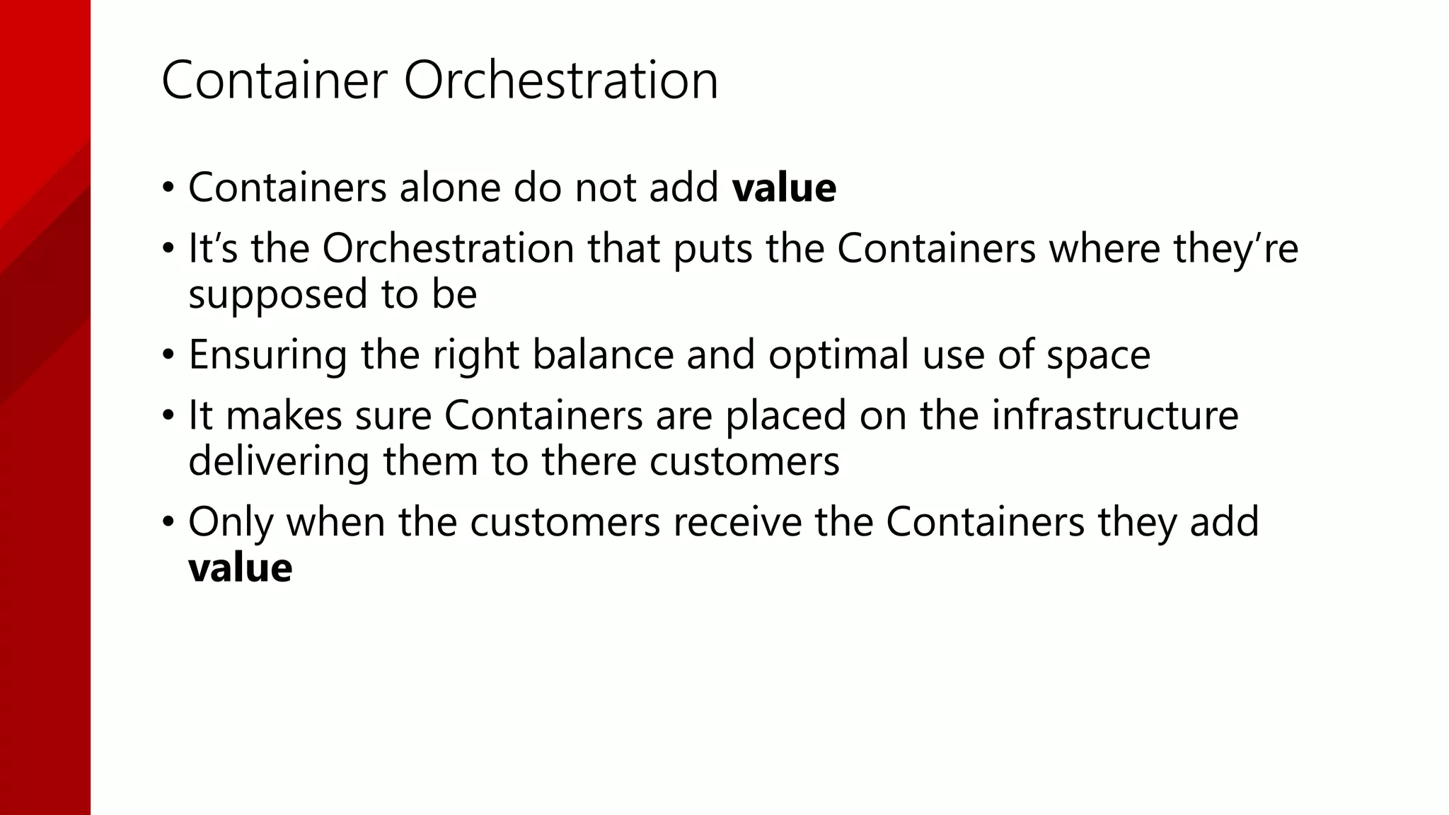 Container Orchestration
• Containers alone do not add value
• It’s the Orchestration that puts the Containers where they’re
supposed to be
• Ensuring the right balance and optimal use of space
• It makes sure Containers are placed on the infrastructure
delivering them to there customers
• Only when the customers receive the Containers they add
value
 