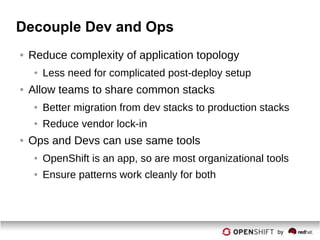 Decouple Dev and Ops
● Reduce complexity of application topology
● Less need for complicated post-deploy setup
● Allow teams to share common stacks
● Better migration from dev stacks to production stacks
● Reduce vendor lock-in
● Ops and Devs can use same tools
● OpenShift is an app, so are most organizational tools
● Ensure patterns work cleanly for both
 