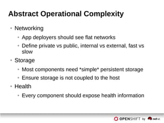 Abstract Operational Complexity
● Networking
● App deployers should see flat networks
● Define private vs public, internal vs external, fast vs
slow
● Storage
● Most components need *simple* persistent storage
● Ensure storage is not coupled to the host
● Health
● Every component should expose health information
 