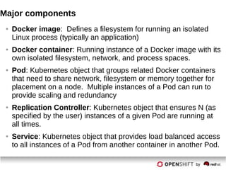 Major components
● Docker image: Defines a filesystem for running an isolated
Linux process (typically an application)
● Docker container: Running instance of a Docker image with its
own isolated filesystem, network, and process spaces.
● Pod: Kubernetes object that groups related Docker containers
that need to share network, filesystem or memory together for
placement on a node. Multiple instances of a Pod can run to
provide scaling and redundancy
● Replication Controller: Kubernetes object that ensures N (as
specified by the user) instances of a given Pod are running at
all times.
● Service: Kubernetes object that provides load balanced access
to all instances of a Pod from another container in another Pod.
 