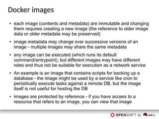 Docker images
● each image (contents and metadata) are immutable and changing
them requires creating a new image (the reference to older image
data or older metadata may be preserved)
● image metadata may change over successive versions of an
image - multiple images may share the same metadata
● any image can be executed (which runs its default
command/entrypoint), but different images may have different
roles and thus not be suitable for execution as a network service
● An example is an image that contains scripts for backing up a
database - the image might be used by a service like cron to
periodically execute tasks against a remote DB, but the image
itself is not useful for hosting the DB
● images are protected by reference - if you have access to a
resource that refers to an image, you can view that image
 
