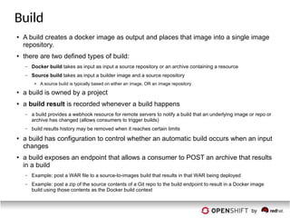 Build
● A build creates a docker image as output and places that image into a single image
repository.
● there are two defined types of build:
– Docker build takes as input as input a source repository or an archive containing a resource
– Source build takes as input a builder image and a source repository
● A source build is typically based on either an image, OR an image repository
● a build is owned by a project
● a build result is recorded whenever a build happens
– a build provides a webhook resource for remote servers to notify a build that an underlying image or repo or
archive has changed (allows consumers to trigger builds)
– build results history may be removed when it reaches certain limits
● a build has configuration to control whether an automatic build occurs when an input
changes
● a build exposes an endpoint that allows a consumer to POST an archive that results
in a build
– Example: post a WAR file to a source-to-images build that results in that WAR being deployed
– Example: post a zip of the source contents of a Git repo to the build endpoint to result in a Docker image
build using those contents as the Docker build context
 