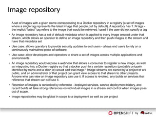 Image repository
A set of images with a given name corresponding to a Docker repository in a registry (a set of images
where a single tag represents the latest image that people pull by default). A repository has 1..N tags -
the implicit "latest" tag refers to the image that would be retrieved / used if the user did not specify a tag
●
An image repository has a set of default metadata which is applied to every image created under that
stream, which allows an operator to define an image repository and then push images to the stream and
have that metadata set
●
Use case: allows operators to provide security updates to end users - allows end users to rely on a
continuously maintained piece of software
●
Use case: allow developers and operators to share a set of images across multiple applications and
environments
● An image repository would expose a webhook that allows a consumer to register a new image, as well
as integrating into a Docker registry so that a docker push to a certain repository (probably uniquely
identified by name and a short id) would add that image * Image streams are owned by a project or are
public, and an administrator of that project can grant view access to that stream to other projects.
Anyone who can view an image repository can use it. If access is revoked, any builds or services that
reference that stream can still use it.
●
Retention of images is controlled by reference - deployed services, service deployment history, and
recent builds all take strong references on individual images in a stream and control when images pass
out of scope.
●
Image repositories may be global in scope to a deployment as well as per project
 
