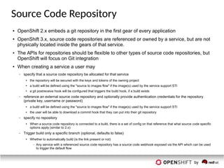 Source Code Repository
● OpenShift 2.x embeds a git repository in the first gear of every application
● OpenShift 3.x, source code repositories are referenced or owned by a service, but are not
physically located inside the gears of that service.
● The APIs for repositories should be flexible to other types of source code repositories, but
OpenShift will focus on Git integration
● When creating a service a user may
– specify that a source code repository be allocated for that service
● the repository will be secured with the keys and tokens of the owning project
● a build will be defined using the "source to images flow" if the image(s) used by the service support STI
● a git postreceive hook will be configured that triggers the build hook, if a build exists
– reference an external source code repository and optionally provide authentication credentials for the repository
(private key, username or password)
● a build will be defined using the "source to images flow" if the image(s) used by the service support STI
● the user will be able to download a commit hook that they can put into their git repository
– specify no repository
● When a source code repository is connected to a build, there is a set of config on that reference that what source code specific
options apply (similar to 2.x):
– Trigger build only a specific branch (optional, defaults to false)
● Whether to automatically build (is the link present or not)
– Any service with a referenced source code repository has a source code webhook exposed via the API which can be used
to trigger the default flow
 