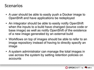 Scenarios
● A user should be able to easily push a Docker image to
OpenShift and have applications be redeployed
● An integrator should be able to easily notify OpenShift
when the inputs to a build have changed (source code or
base image) as well as notify OpenShift of the existence
of a new image generated by an external build
● Workflows on top of images should be able to refer to an
image repository instead of having to directly specify an
image
● A system administrator can manage the total images in
use across the system by setting retention policies on
accounts
 