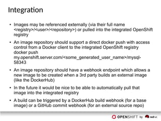 Integration
● Images may be referenced externally (via their full name
<registry>/<user>/<repository>) or pulled into the integrated OpenShift
registry
● An image repository should support a direct docker push with access
control from a Docker client to the integrated OpenShift registry
docker push
my.openshift.server.com/<some_generated_user_name>/mysql-
58343
● An image repository should have a webhook endpoint which allows a
new image to be created when a 3rd party builds an external image
(like the DockerHub)
● In the future it would be nice to be able to automatically pull that
image into the integrated registry
● A build can be triggered by a DockerHub build webhook (for a base
image) or a GitHub commit webhook (for an external source repo)
 