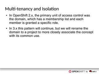 Multi-tenancy and Isolation
● In OpenShift 2.x, the primary unit of access control was
the domain, which has a membership list and each
member is granted a specific role.
● In 3.x this pattern will continue, but we will rename the
domain to a project to more closely associate the concept
with its common use.
 