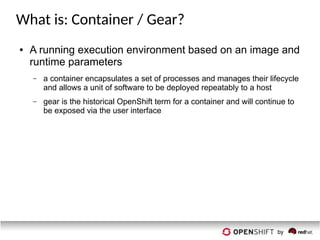 What is: Container / Gear?
● A running execution environment based on an image and
runtime parameters
– a container encapsulates a set of processes and manages their lifecycle
and allows a unit of software to be deployed repeatably to a host
– gear is the historical OpenShift term for a container and will continue to
be exposed via the user interface
 
