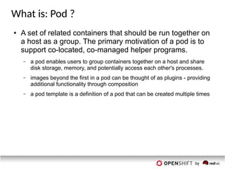 What is: Pod ?
● A set of related containers that should be run together on
a host as a group. The primary motivation of a pod is to
support co-located, co-managed helper programs.
– a pod enables users to group containers together on a host and share
disk storage, memory, and potentially access each other's processes.
– images beyond the first in a pod can be thought of as plugins - providing
additional functionality through composition
– a pod template is a definition of a pod that can be created multiple times
 