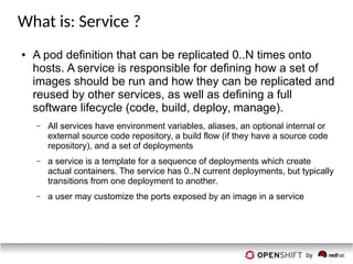 What is: Service ?
● A pod definition that can be replicated 0..N times onto
hosts. A service is responsible for defining how a set of
images should be run and how they can be replicated and
reused by other services, as well as defining a full
software lifecycle (code, build, deploy, manage).
– All services have environment variables, aliases, an optional internal or
external source code repository, a build flow (if they have a source code
repository), and a set of deployments
– a service is a template for a sequence of deployments which create
actual containers. The service has 0..N current deployments, but typically
transitions from one deployment to another.
– a user may customize the ports exposed by an image in a service
 