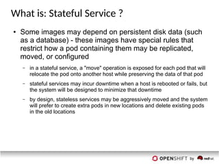 What is: Stateful Service ?
● Some images may depend on persistent disk data (such
as a database) - these images have special rules that
restrict how a pod containing them may be replicated,
moved, or configured
– in a stateful service, a "move" operation is exposed for each pod that will
relocate the pod onto another host while preserving the data of that pod
– stateful services may incur downtime when a host is rebooted or fails, but
the system will be designed to minimize that downtime
– by design, stateless services may be aggressively moved and the system
will prefer to create extra pods in new locations and delete existing pods
in the old locations
 