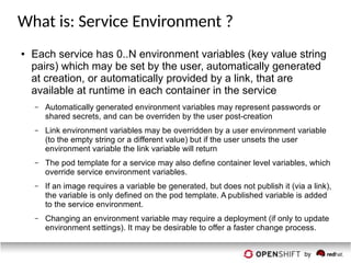 What is: Service Environment ?
● Each service has 0..N environment variables (key value string
pairs) which may be set by the user, automatically generated
at creation, or automatically provided by a link, that are
available at runtime in each container in the service
– Automatically generated environment variables may represent passwords or
shared secrets, and can be overriden by the user post-creation
– Link environment variables may be overridden by a user environment variable
(to the empty string or a different value) but if the user unsets the user
environment variable the link variable will return
– The pod template for a service may also define container level variables, which
override service environment variables.
– If an image requires a variable be generated, but does not publish it (via a link),
the variable is only defined on the pod template. A published variable is added
to the service environment.
– Changing an environment variable may require a deployment (if only to update
environment settings). It may be desirable to offer a faster change process.
 