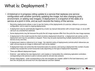 What is: Deployment ?
● A historical or in-progress rolling update to a service that replaces one service
configuration with another (primarily updating the image, but also changing ports,
environment, or adding new images). A deployment is a snapshot of the state of a
service at a point in time, and as such records the history of the service.
– Recording deployments allows a user to see the history of the deployments of a service, rollback to a previous
configuration, and to react to ongoing deployments
– A deployment may be automatically triggered by a build, by manual intervention with a known image, or via an API
call such as a DockerHub webhook.
– Some deployments may fail because the ports the old image exposes differ from the ports the new image exposes
– A deployment in the model records the intent of what a deployment should be - a deployment job carries out the
deployment and may be cancelled or stopped. There may be pods representing multiple deployments active in a
service at any one time.
– A deployment retains a reference to an image - the retention policy of deployments controls which references are
valid, and as long as an image is referenced it will not be deleted.
– A deployment does not control the the horizontal scale of a service, and during a deployment the number of pods
created may exceed the current horizontal scale depending on the type of deployment requested.
– There are different deployment types:
– External - user defines the new deployment, and creates or manipulates the underlying replication controllers
corresponding to the service to add or remove pods for old and new versions
– Simple rolling deploy - pods corresponding to the new template are created, added to the load balancer(s), and
then the old pods are removed from the load balancer and then deleted
 