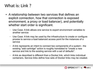 What is: Link ?
● A relationship between two services that defines an
explicit connection, how that connection is exposed
environment, a proxy or load balancer), and potentially
whether start order is significant.
– Use Case: A link allows one service to export environment variables to
another service
– Use Case: A link may be used by the infrastructure to create or configure
proxies to service a load balanced access point for the instances of a
service
– A link represents an intent to connect two components of a system - the
existing "add cartridge" action is roughly translated to "create a new
service and link to the existing service with a set of defaults".
– A link as described is different than a Docker link, which links individual
containers. Service links define how sets of Docker links may be created.
 