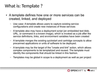 What is: Template ?
● A template defines how one or more services can be
created, linked, and deployed
– Use case: A template allows users to capture existing service
configurations and create new instances of those services
– A template also may have a deployment script (an embedded text blob,
URL, or command in a known image), which is invoked as a job after the
service definitions, links, and environment variables have been created
– A template merges the existing quickstart and cartridge concepts to allow
precanned applications or units of software to be deployed.
– A template may be the target of the "create and link" action, which allows
complex components to be templatized and reused. The template must
identify the components that should be linked in this fashion.
– Templates may be global in scope to a deployment as well as per project
 