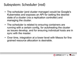 Subsystem: Scheduler (red)
● The scheduler (and cluster manager) would be Google's
Kubernetes and exposes an API for setting the desired
state of a cluster (via a replication controller) and
managing the cluster.
● The scheduler is related to ensuring containers are
running with a certain config, for autohealing the cluster
as issues develop, and for ensuring individual hosts are in
sync with the master.
● Over time, integration at a lower level with Mesos for fine
grained resource allocation is desirable.
 