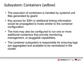 Subsystem: Containers (yellow)
● The execution of containers is handled by systemd unit
files generated by geard.
● Key access for SSH or additional linking information
would be propagated to hosts similar to the container
configuration.
● The host may also be configured to run one or more
additional containers that provide monitoring,
management, or pluggable capabilities.
● The container subsystem is responsible for ensuring logs
are aggregated and available to be centralized in the
cluster.
 