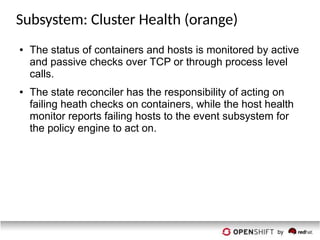 Subsystem: Cluster Health (orange)
● The status of containers and hosts is monitored by active
and passive checks over TCP or through process level
calls.
● The state reconciler has the responsibility of acting on
failing heath checks on containers, while the host health
monitor reports failing hosts to the event subsystem for
the policy engine to act on.
 