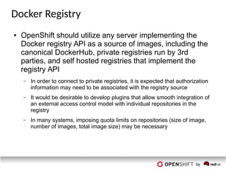 Docker Registry
● OpenShift should utilize any server implementing the
Docker registry API as a source of images, including the
canonical DockerHub, private registries run by 3rd
parties, and self hosted registries that implement the
registry API
– In order to connect to private registries, it is expected that authorization
information may need to be associated with the registry source
– It would be desirable to develop plugins that allow smooth integration of
an external access control model with individual repositories in the
registry
– In many systems, imposing quota limits on repositories (size of image,
number of images, total image size) may be necessary
 