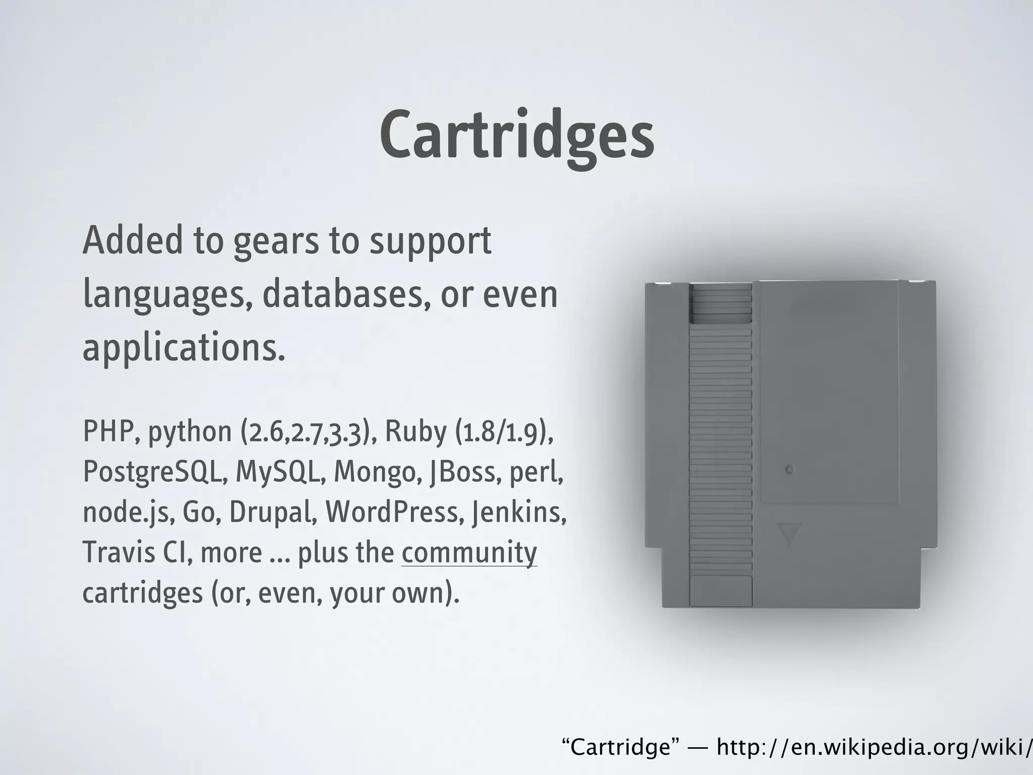 Cartridges
Added to gears to support
languages, databases, or even
applications.
PHP, python (2.6,2.7,3.3), Ruby (1.8/1.9),
PostgreSQL, MySQL, Mongo, JBoss, perl,
node.js, Go, Drupal, WordPress, Jenkins,
Travis CI, more … plus the community
cartridges (or, even, your own).

“Cartridge” — http://en.wikipedia.org/wiki/

 