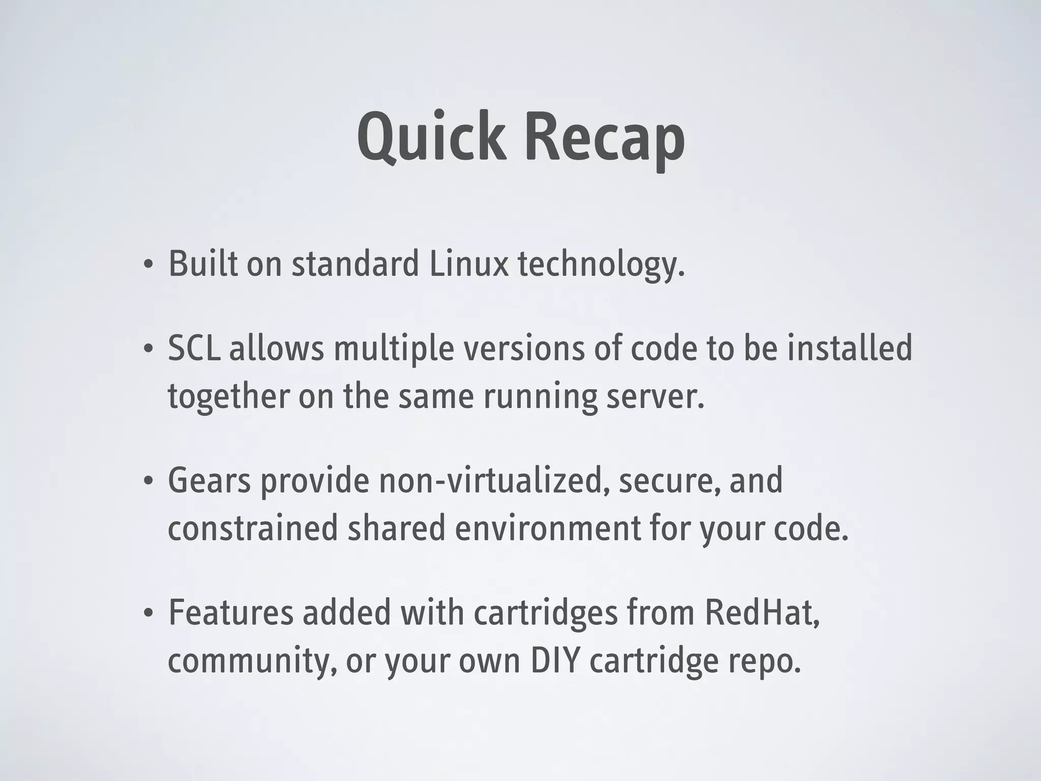 Quick Recap
•

Built on standard Linux technology.

•

SCL allows multiple versions of code to be installed
together on the same running server.

•

Gears provide non-virtualized, secure, and
constrained shared environment for your code.

•

Features added with cartridges from RedHat,
community, or your own DIY cartridge repo.

 