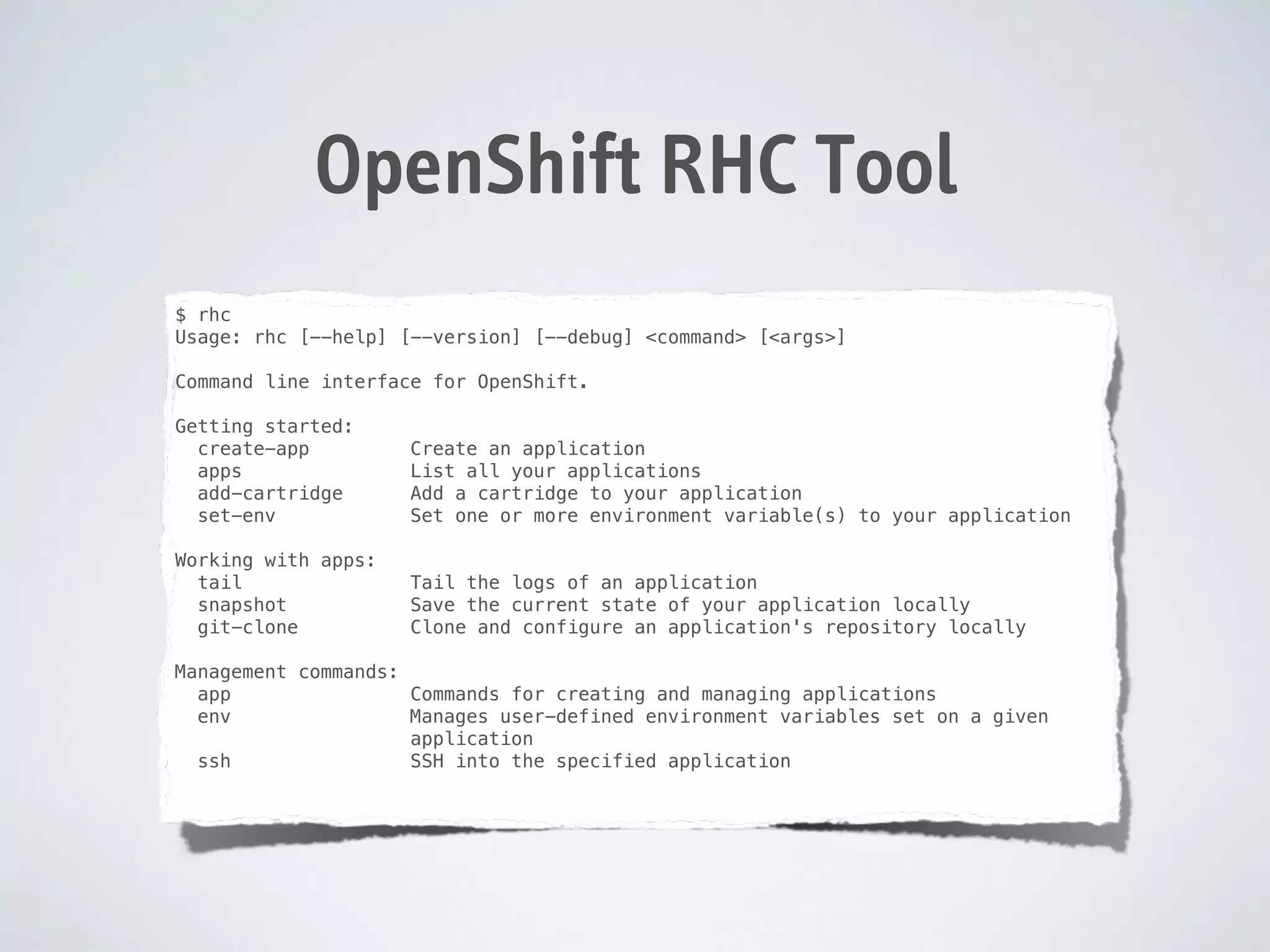 OpenShift RHC Tool
$ rhc
Usage: rhc [--help] [--version] [--debug] <command> [<args>]

!
Command
!

line interface for OpenShift.

Getting started:
create-app
apps
add-cartridge
set-env

Create an application
List all your applications
Add a cartridge to your application
Set one or more environment variable(s) to your application

Working with apps:
tail
snapshot
git-clone

Tail the logs of an application
Save the current state of your application locally
Clone and configure an application's repository locally

!

!

Management commands:
app
Commands for creating and managing applications
env
Manages user-defined environment variables set on a given
application
ssh
SSH into the specified application

!

 