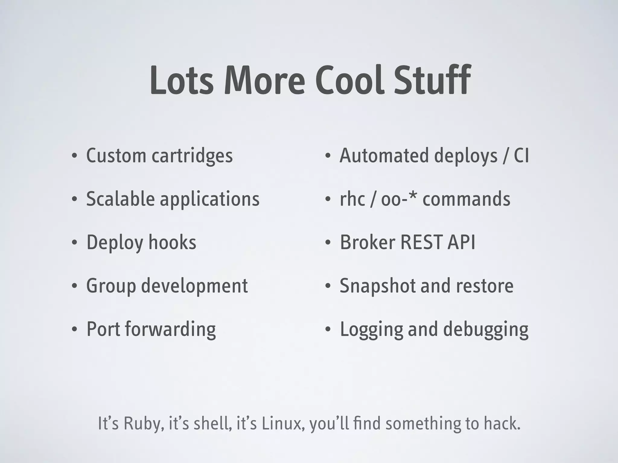 Lots More Cool Stuff
•

Custom cartridges

•

Automated deploys / CI

•

Scalable applications

•

rhc / oo-* commands

•

Deploy hooks

•

Broker REST API

•

Group development

•

Snapshot and restore

•

Port forwarding

•

Logging and debugging

It’s Ruby, it’s shell, it’s Linux, you’ll ﬁnd something to hack.

 