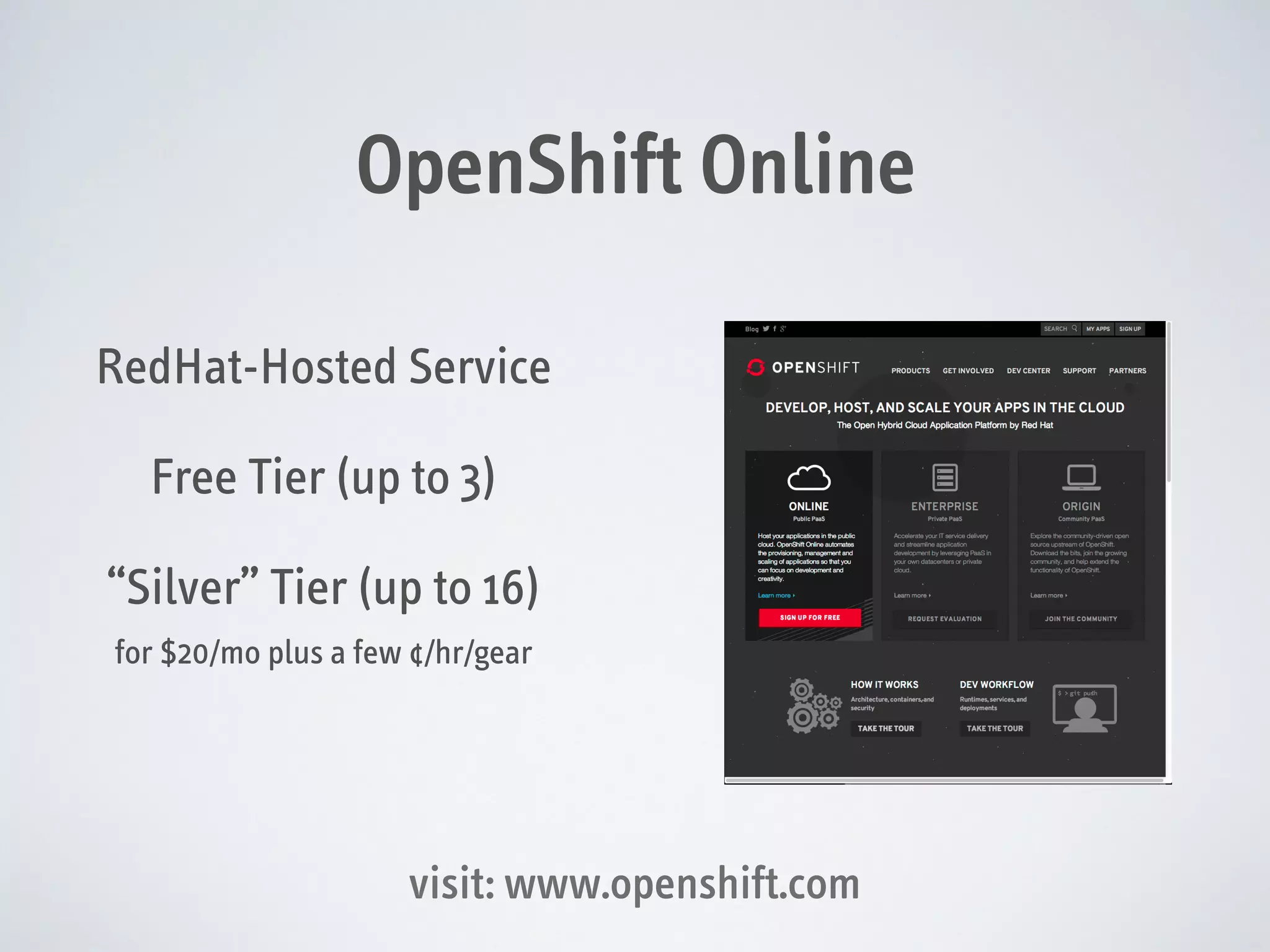OpenShift Online
RedHat-Hosted Service
Free Tier (up to 3)
“Silver” Tier (up to 16)
for $20/mo plus a few ¢/hr/gear

visit: www.openshift.com

 