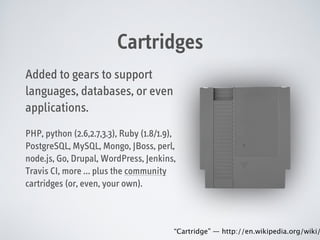 Cartridges
Added to gears to support
languages, databases, or even
applications.
PHP, python (2.6,2.7,3.3), Ruby (1.8/1.9),
PostgreSQL, MySQL, Mongo, JBoss, perl,
node.js, Go, Drupal, WordPress, Jenkins,
Travis CI, more … plus the community
cartridges (or, even, your own).

“Cartridge” — http://en.wikipedia.org/wiki/

 