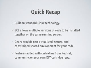Quick Recap
•

Built on standard Linux technology.

•

SCL allows multiple versions of code to be installed
together on the same running server.

•

Gears provide non-virtualized, secure, and
constrained shared environment for your code.

•

Features added with cartridges from RedHat,
community, or your own DIY cartridge repo.

 