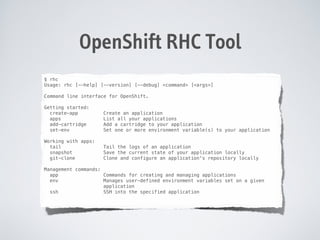 OpenShift RHC Tool
$ rhc
Usage: rhc [--help] [--version] [--debug] <command> [<args>]

!
Command
!

line interface for OpenShift.

Getting started:
create-app
apps
add-cartridge
set-env

Create an application
List all your applications
Add a cartridge to your application
Set one or more environment variable(s) to your application

Working with apps:
tail
snapshot
git-clone

Tail the logs of an application
Save the current state of your application locally
Clone and configure an application's repository locally

!

!

Management commands:
app
Commands for creating and managing applications
env
Manages user-defined environment variables set on a given
application
ssh
SSH into the specified application

!

 