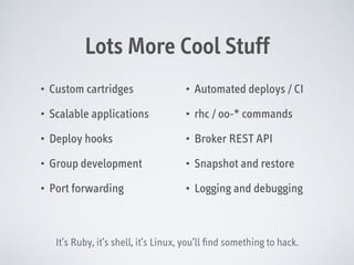 Lots More Cool Stuff
•

Custom cartridges

•

Automated deploys / CI

•

Scalable applications

•

rhc / oo-* commands

•

Deploy hooks

•

Broker REST API

•

Group development

•

Snapshot and restore

•

Port forwarding

•

Logging and debugging

It’s Ruby, it’s shell, it’s Linux, you’ll ﬁnd something to hack.

 