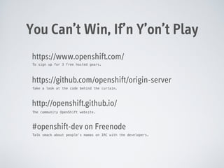 You Can’t Win, If’n Y’on’t Play
https://www.openshift.com/
To sign up for 3 free hosted gears.

https://github.com/openshift/origin-server
Take a look at the code behind the curtain.

http://openshift.github.io/
The community OpenShift website.

#openshift-dev on Freenode
Talk smack about people’s mamas on IRC with the developers.

 