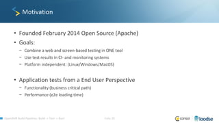 OpenShift Build Pipelines: Build -> Test -> Run! Folie 30
Motivation
• Founded February 2014 Open Source (Apache)
• Goals:
− Combine a web and screen-based testing in ONE tool
− Use test results in CI- and monitoring systems
− Platform independent: (Linux/Windows/MacOS)
• Application tests from a End User Perspective
− Functionality (business critical path)
− Performance (e2e loading time)
 