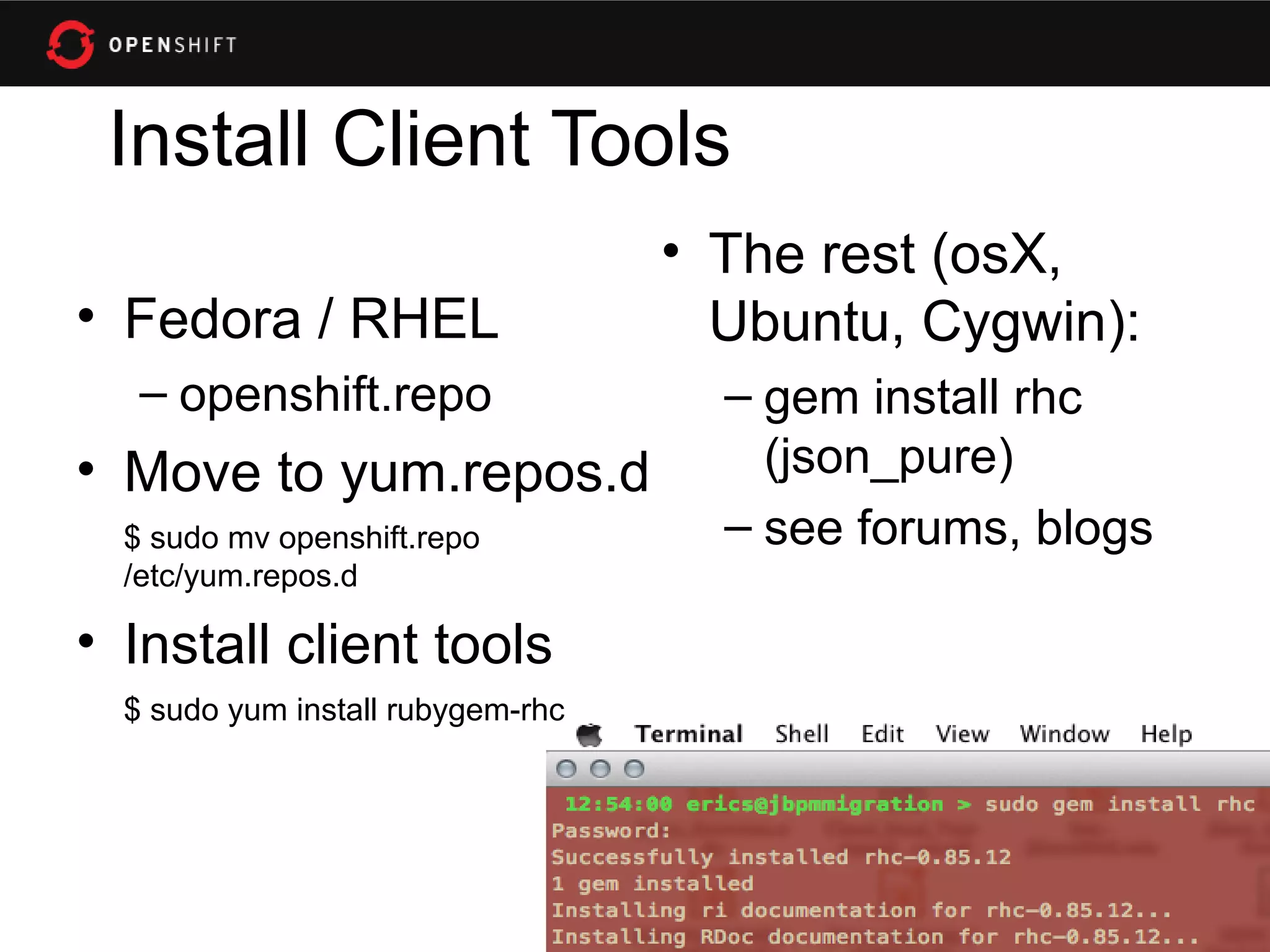 Install Client Tools
                                   • The rest (osX,
• Fedora / RHEL                      Ubuntu, Cygwin):
   – openshift.repo                  – gem install rhc
• Move to yum.repos.d                  (json_pure)
  $ sudo mv openshift.repo           – see forums, blogs
  /etc/yum.repos.d

• Install client tools
  $ sudo yum install rubygem-rhc
 
