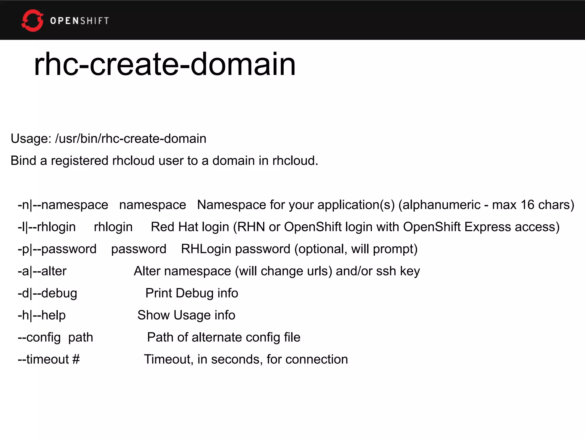rhc-create-domain

Usage: /usr/bin/rhc-create-domain
Bind a registered rhcloud user to a domain in rhcloud.


 -n|--namespace namespace Namespace for your application(s) (alphanumeric - max 16 chars)
 -l|--rhlogin    rhlogin     Red Hat login (RHN or OpenShift login with OpenShift Express access)
 -p|--password      password       RHLogin password (optional, will prompt)
 -a|--alter                Alter namespace (will change urls) and/or ssh key
 -d|--debug                 Print Debug info
 -h|--help                 Show Usage info
 --config path               Path of alternate config file
 --timeout #                Timeout, in seconds, for connection
 