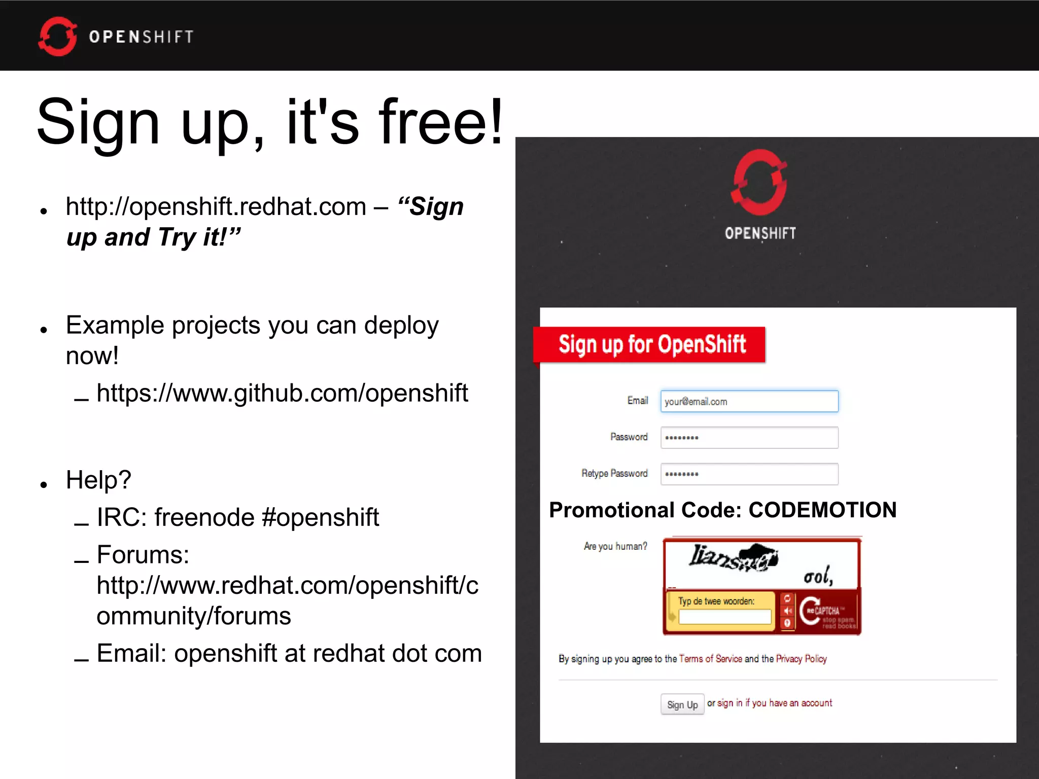 Sign up, it's free!
• http://openshift.redhat.com – “Sign
  up and Try it!”


• Example projects you can deploy
  now!
   – https://www.github.com/openshift


• Help?
                                         Promotional Code: CODEMOTION
  – IRC: freenode #openshift
  – Forums:
    http://www.redhat.com/openshift/c
    ommunity/forums
  – Email: openshift at redhat dot com
 