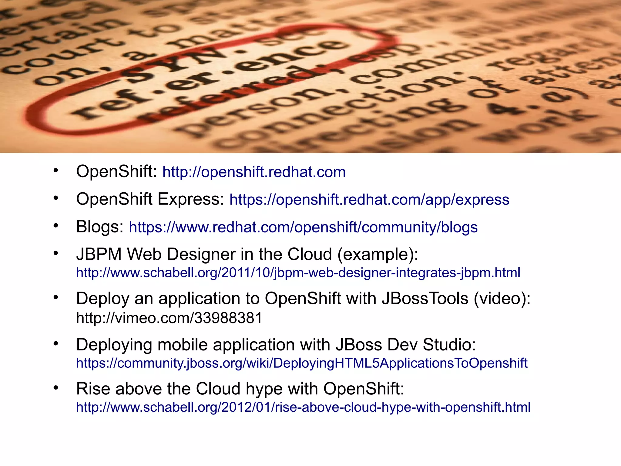 • OpenShift: http://openshift.redhat.com
• OpenShift Express: https://openshift.redhat.com/app/express
• Blogs: https://www.redhat.com/openshift/community/blogs
• JBPM Web Designer in the Cloud (example):
   http://www.schabell.org/2011/10/jbpm-web-designer-integrates-jbpm.html
• Deploy an application to OpenShift with JBossTools (video):
   http://vimeo.com/33988381
• Deploying mobile application with JBoss Dev Studio:
   https://community.jboss.org/wiki/DeployingHTML5ApplicationsToOpenshift
• Rise above the Cloud hype with OpenShift:
   http://www.schabell.org/2012/01/rise-above-cloud-hype-with-openshift.html
 