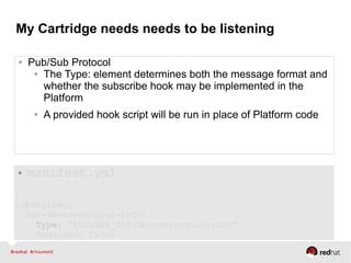 My Cartridge needs needs to be listening
● Pub/Sub Protocol
● The Type: element determines both the message format and
whether the subscribe hook may be implemented in the
Platform
● A provided hook script will be run in place of Platform code
● manifest.yml
.
:
Subscribes:
set-db-connection-info:
Type: “ENV:NET_TCP:db:connection-info”
Required: false
 