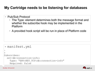 My Cartridge needs to be listening for databases
● Pub/Sub Protocol
● The Type: element determines both the message format and
whether the subscribe hook may be implemented in the
Platform
● A provided hook script will be run in place of Platform code
● manifest.yml
.
:
Subscribes:
set-db-connection-info:
Type: “ENV:NET_TCP:db:connection-info”
Required: false
 