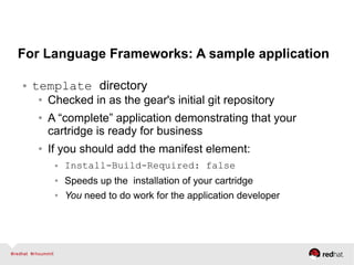 For Language Frameworks: A sample application
● template directory
● Checked in as the gear's initial git repository
● A “complete” application demonstrating that your
cartridge is ready for business
● If you should add the manifest element:
● Install-Build-Required: false
● Speeds up the installation of your cartridge
● You need to do work for the application developer
 