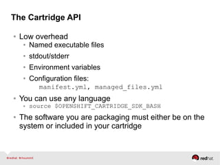 The Cartridge API
● Low overhead
● Named executable files
● stdout/stderr
● Environment variables
● Configuration files:
manifest.yml, managed_files.yml
● You can use any language
● source $OPENSHIFT_CARTRIDGE_SDK_BASH
● The software you are packaging must either be on the
system or included in your cartridge
 