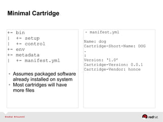 Minimal Cartridge
+- bin
| +- setup
| +- control
+- env
+- metadata
| +- manifest.yml
● Assumes packaged software
already installed on system
● Most cartridges will have
more files
● manifest.yml
Name: dog
Cartridge-Short-Name: DOG
.
:
Version: ‘1.0’
Cartridge-Version: 0.0.1
Cartridge-Vendor: honce
 