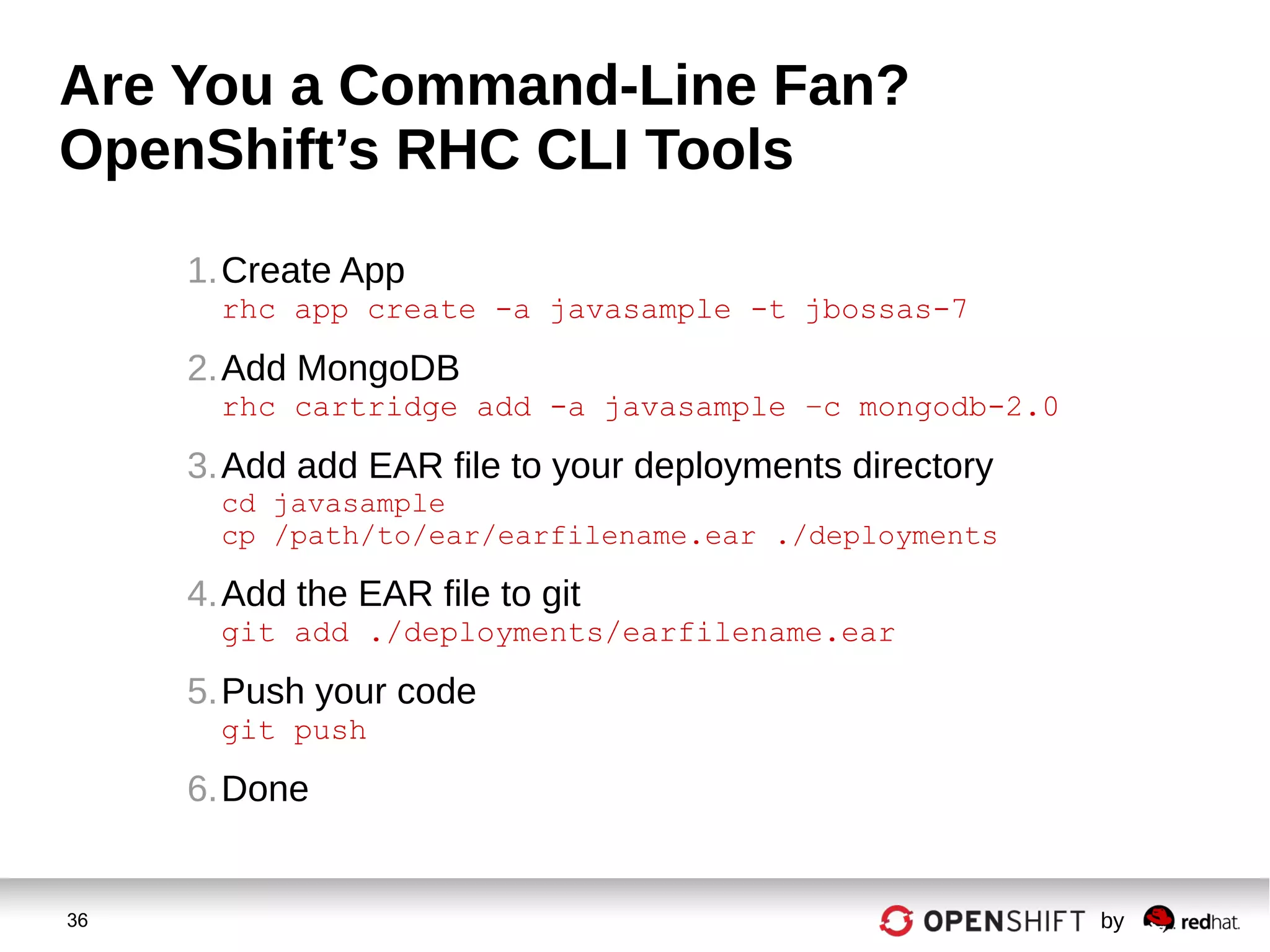 36 by
Are You a Command-Line Fan?
OpenShift’s RHC CLI Tools
1.Create App
rhc app create -a javasample -t jbossas-7
2.Add MongoDB
rhc cartridge add -a javasample –c mongodb-2.0
3.Add add EAR file to your deployments directory
cd javasample
cp /path/to/ear/earfilename.ear ./deployments
4.Add the EAR file to git
git add ./deployments/earfilename.ear
5.Push your code
git push
6.Done
 