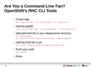 36 by
Are You a Command-Line Fan?
OpenShift’s RHC CLI Tools
1.Create App
rhc app create -a javasample -t jbossas-7
2.Add MongoDB
rhc cartridge add -a javasample –c mongodb-2.0
3.Add add EAR file to your deployments directory
cd javasample
cp /path/to/ear/earfilename.ear ./deployments
4.Add the EAR file to git
git add ./deployments/earfilename.ear
5.Push your code
git push
6.Done
 
